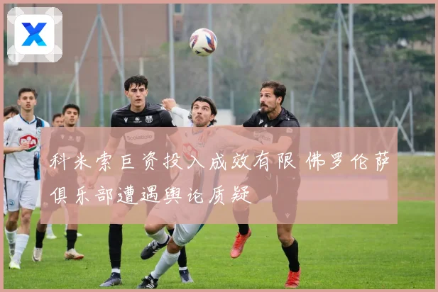 科米索巨资投入成效有限 佛罗伦萨俱乐部遭遇舆论质疑