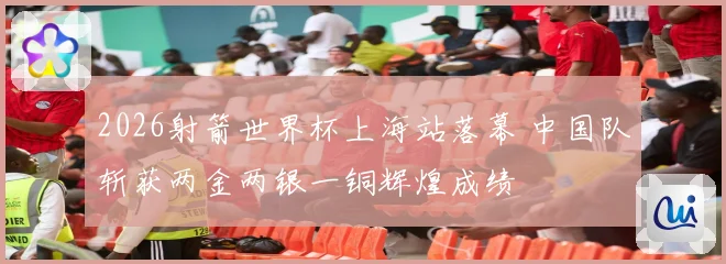2026射箭世界杯上海站落幕 中国队斩获两金两银一铜辉煌成绩