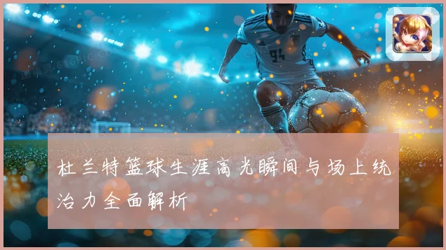 杜兰特篮球生涯高光瞬间与场上统治力全面解析