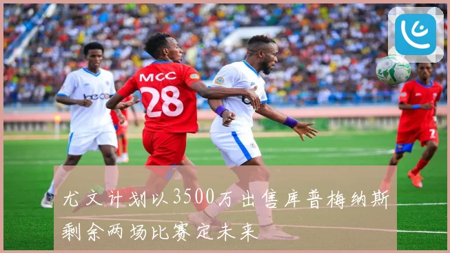尤文计划以3500万出售库普梅纳斯剩余两场比赛定未来