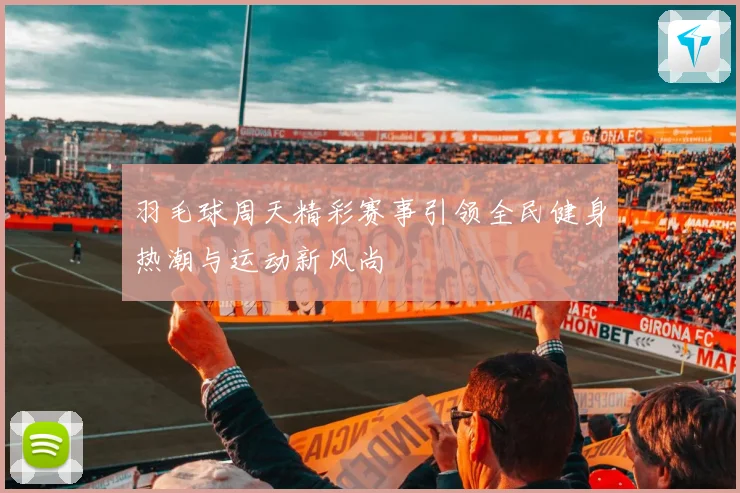 羽毛球周天精彩赛事引领全民健身热潮与运动新风尚