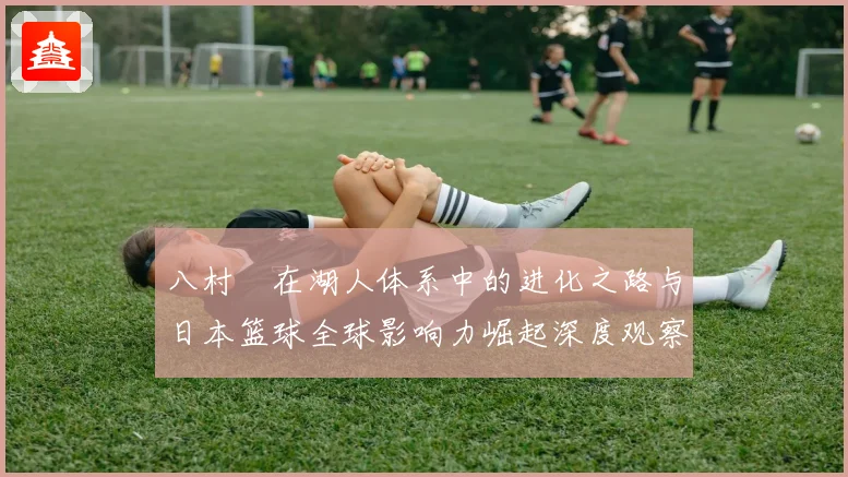 八村塁在湖人体系中的进化之路与日本篮球全球影响力崛起深度观察