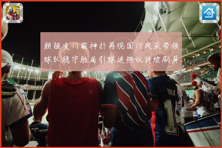 颜骏凌门前神扑再现国门风采带领球队稳守胜局引球迷热议持续刷屏