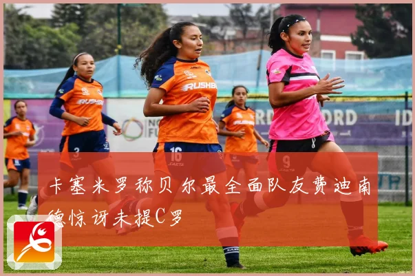 卡塞米罗称贝尔最全面队友费迪南德惊讶未提C罗
