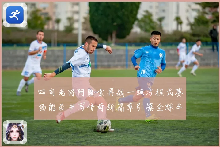 四旬老将阿隆索再战一级方程式赛场能否书写传奇新篇章引爆全球车迷热议