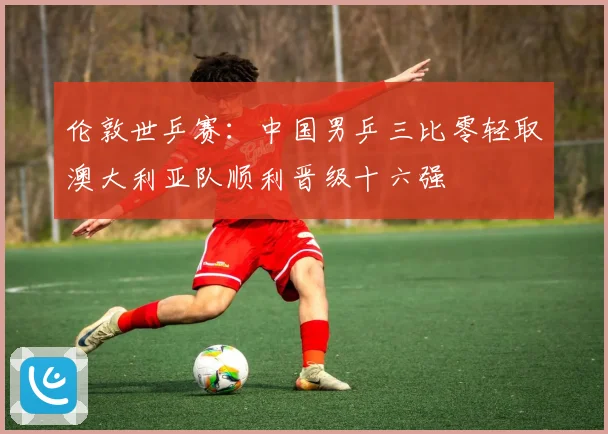 伦敦世乒赛：中国男乒三比零轻取澳大利亚队顺利晋级十六强