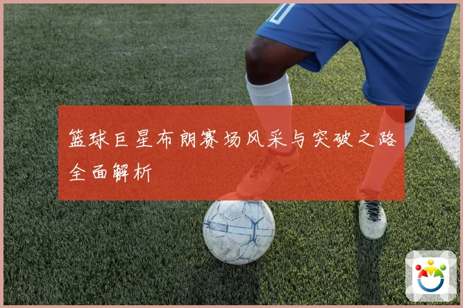 篮球巨星布朗赛场风采与突破之路全面解析