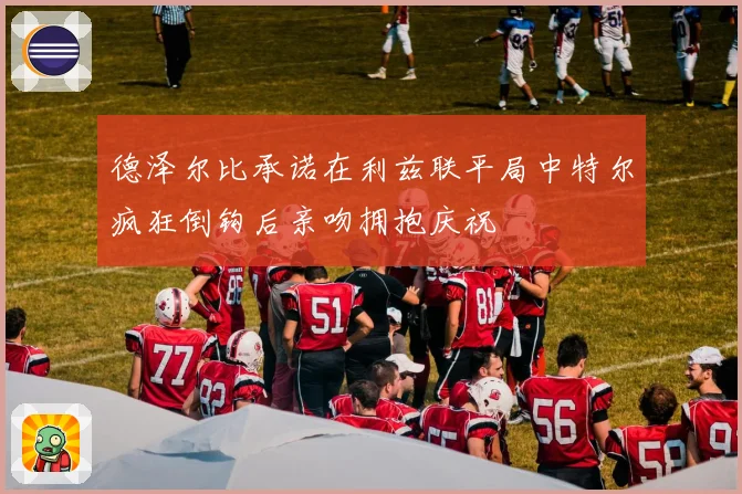 德泽尔比承诺在利兹联平局中特尔疯狂倒钩后亲吻拥抱庆祝