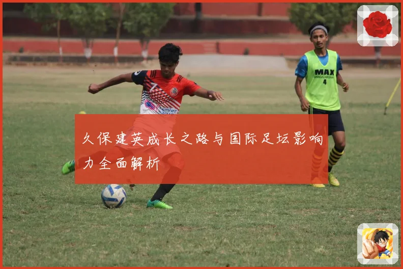 久保建英成长之路与国际足坛影响力全面解析