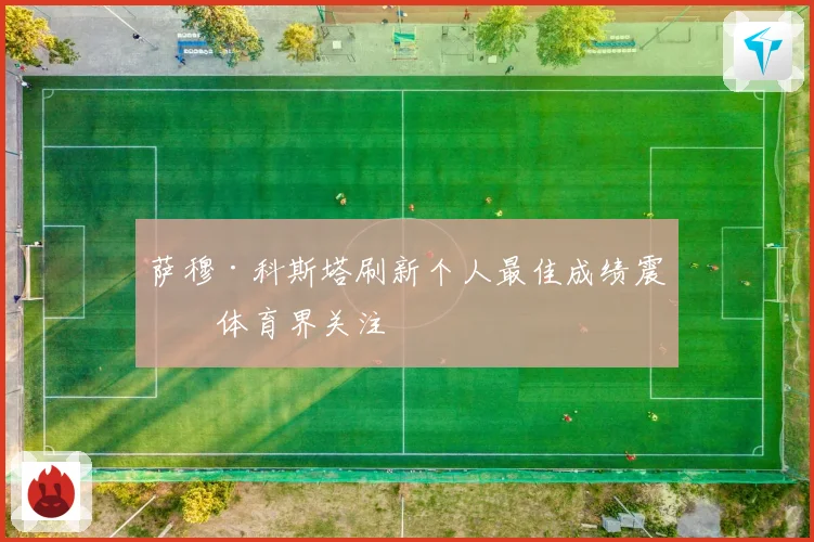 萨穆·科斯塔刷新个人最佳成绩震撼体育界关注