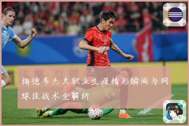梅德韦杰夫职业生涯精彩瞬间与网球技战术全解析