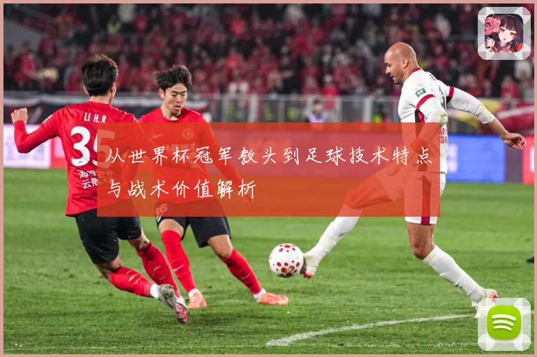 从世界杯冠军教头到足球技术特点与战术价值解析