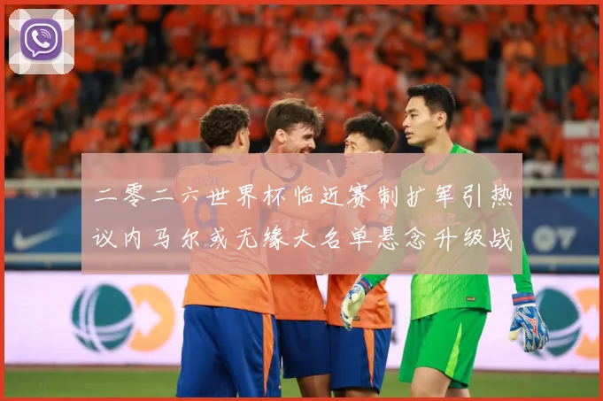 二零二六世界杯临近赛制扩军引热议内马尔或无缘大名单悬念升级战术观察