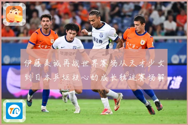 伊藤美诚再战世界赛场从天才少女到日本乒坛核心的成长轨迹赛场解读