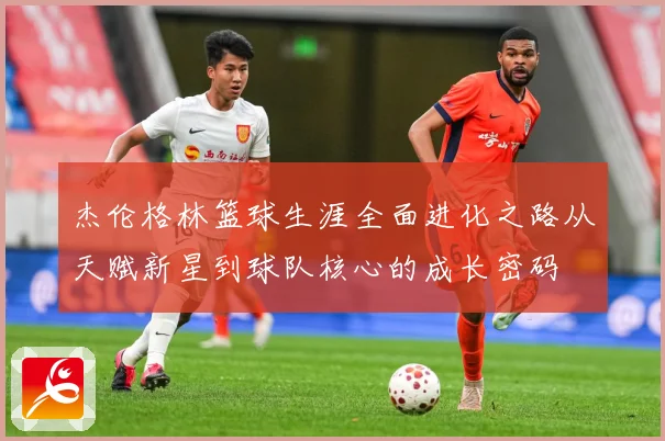 杰伦格林篮球生涯全面进化之路从天赋新星到球队核心的成长密码