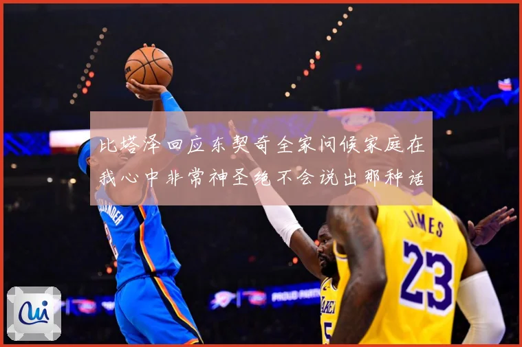 比塔泽回应东契奇全家问候家庭在我心中非常神圣绝不会说出那种话赛场复盘